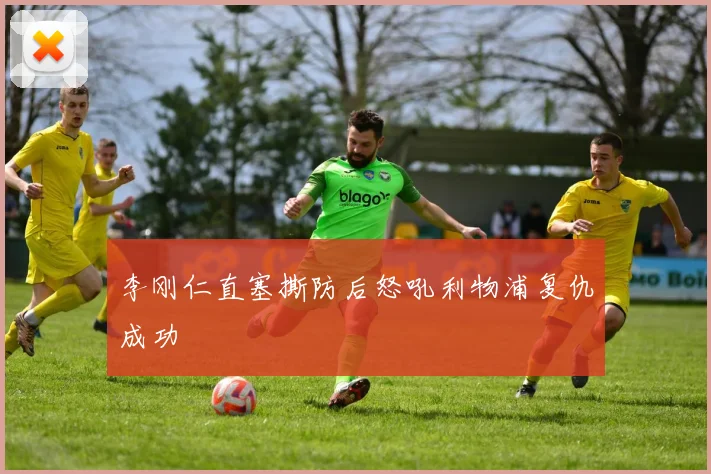 李刚仁直塞撕防后怒吼利物浦复仇成功