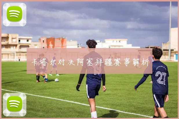 卡塔尔对决阿塞拜疆赛事解析