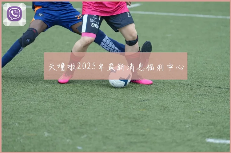 天噜啦2025年最新消息福利中心