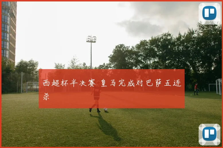 西超杯半决赛 皇马完成对巴萨五连杀