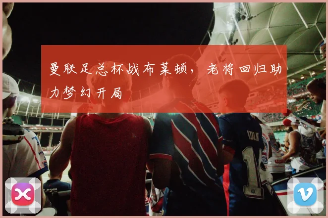 曼联足总杯战布莱顿，老将回归助力梦幻开局