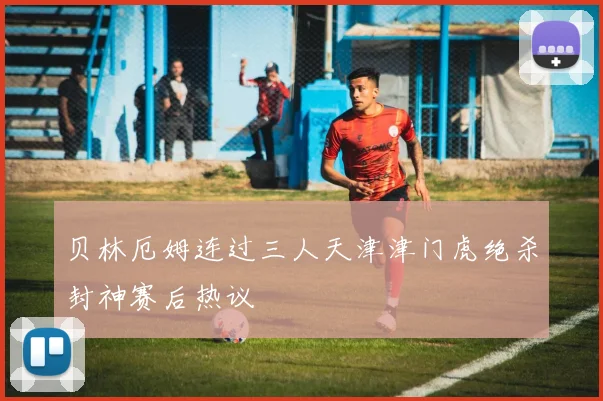 贝林厄姆连过三人天津津门虎绝杀封神赛后热议
