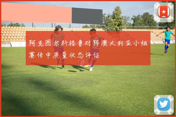 阿克图尔科格鲁对阵澳大利亚小组赛传中质量状态评估