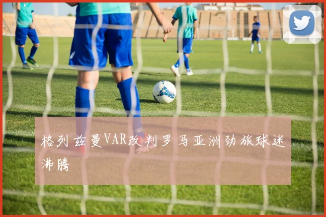 格列兹曼VAR改判罗马亚洲劲旅球迷沸腾
