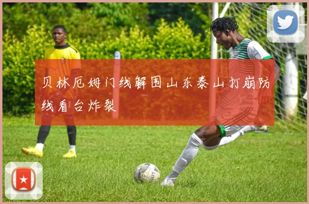 贝林厄姆门线解围山东泰山打崩防线看台炸裂