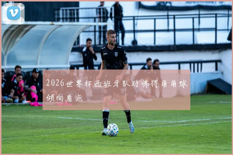 2026世界杯西班牙队对佛得角角球倾向看点
