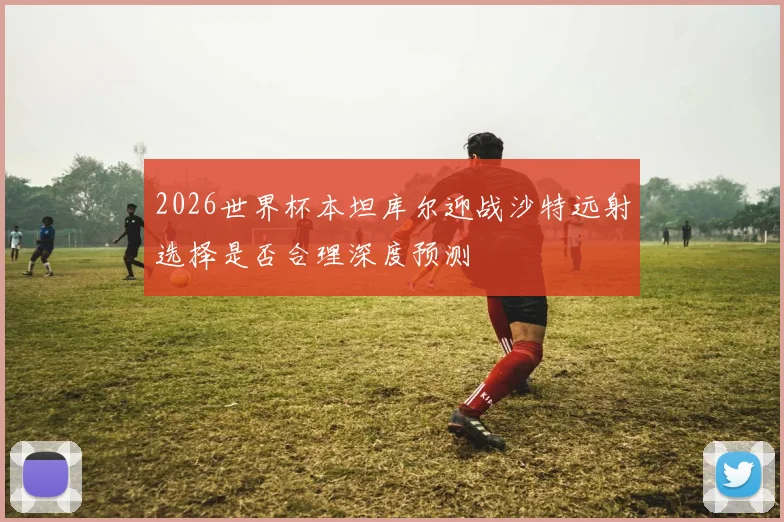 2026世界杯本坦库尔迎战沙特远射选择是否合理深度预测