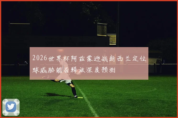 2026世界杯阿兹蒙迎战新西兰定位球威胁能否释放深度预测