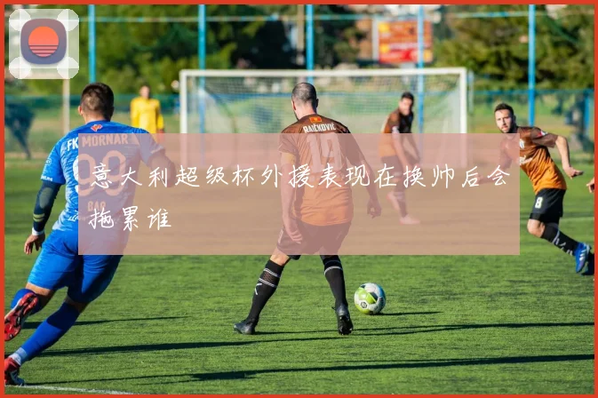 意大利超级杯外援表现在换帅后会拖累谁