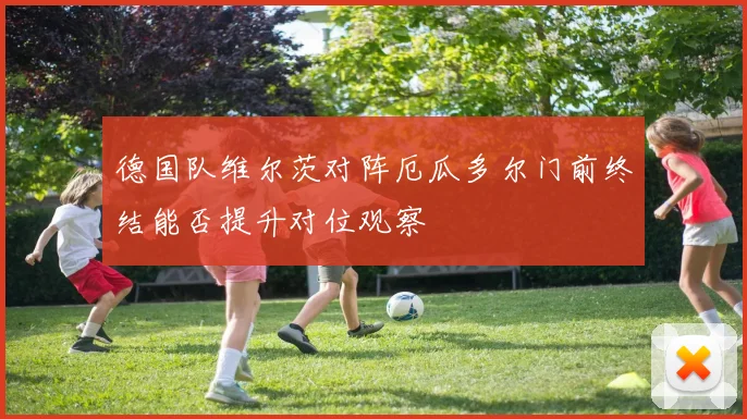 德国队维尔茨对阵厄瓜多尔门前终结能否提升对位观察