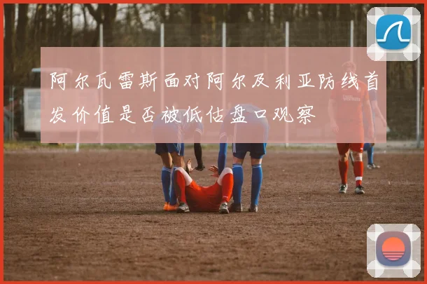 阿尔瓦雷斯面对阿尔及利亚防线首发价值是否被低估盘口观察