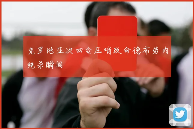 克罗地亚次回合压哨改命德布劳内绝杀瞬间