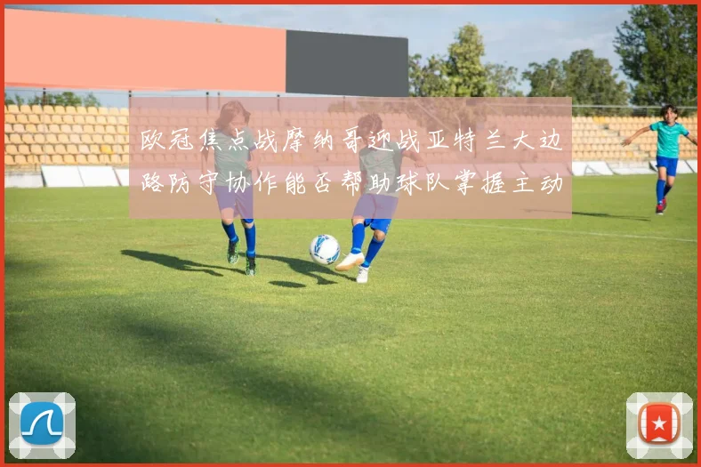 欧冠焦点战摩纳哥迎战亚特兰大边路防守协作能否帮助球队掌握主动