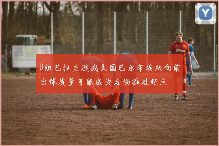 D组巴拉圭迎战美国巴尔布埃纳向前出球质量可能成为后场推进起点