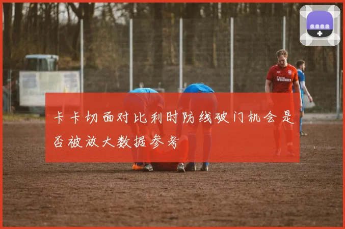 卡卡切面对比利时防线破门机会是否被放大数据参考