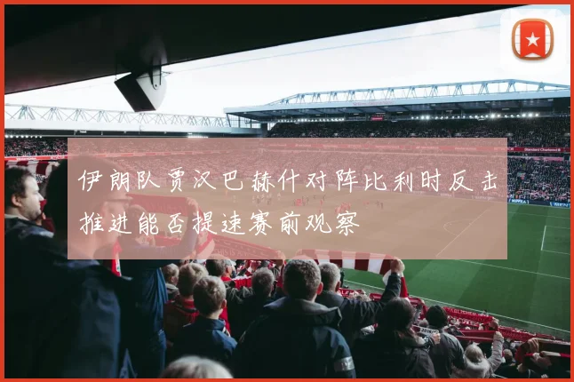 伊朗队贾汉巴赫什对阵比利时反击推进能否提速赛前观察