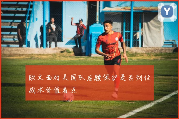 欧文面对美国队后腰保护是否到位战术价值看点