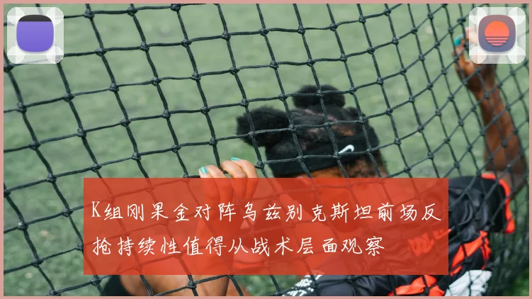 K组刚果金对阵乌兹别克斯坦前场反抢持续性值得从战术层面观察