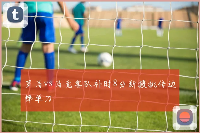 罗马vs马竞客队补时8分新援挑传边锋单刀