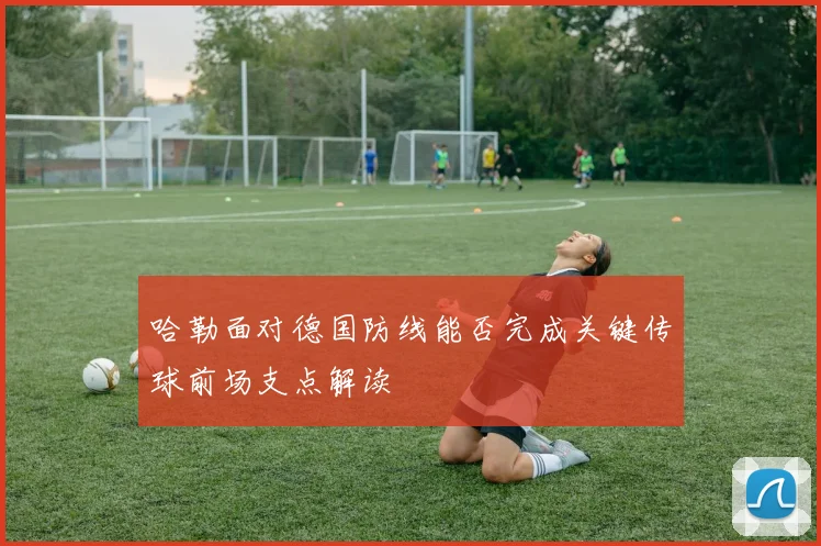 哈勒面对德国防线能否完成关键传球前场支点解读