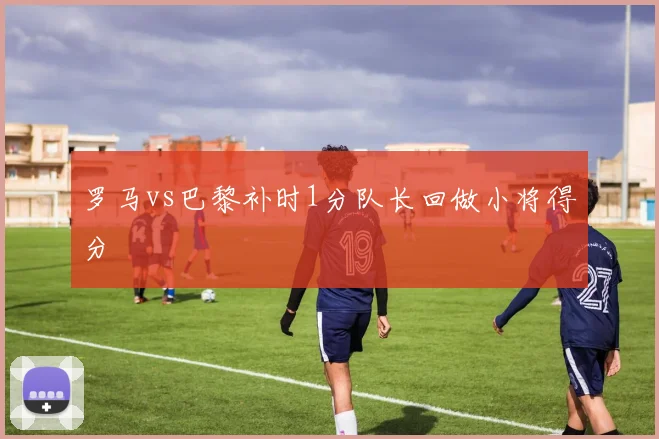 罗马vs巴黎补时1分队长回做小将得分